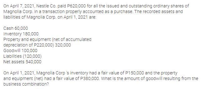 On April 7, 2021, Nestle Co. paid P620,000 for all the issued and outstanding ordinary shares of
Magnolia Corp. in a transaction properly accounted as a purchase. The recorded assets and
liabilities of Magnolia Corp. on April 1, 2021 are:
Cash 60,000
Inventory 180,000
Property and equipment (net of accumulated
depreciation of P220,000) 320,000
Goodwill 100,000
Liabilities (120,000)
Net assets 540,000
On April 1, 2021, Magnolia Corp 's inventory had a fair value of P150,000 and the property
and equipment (net) had a fair value of P380,000. What is the amount of goodwill resulting from the
business combination?
