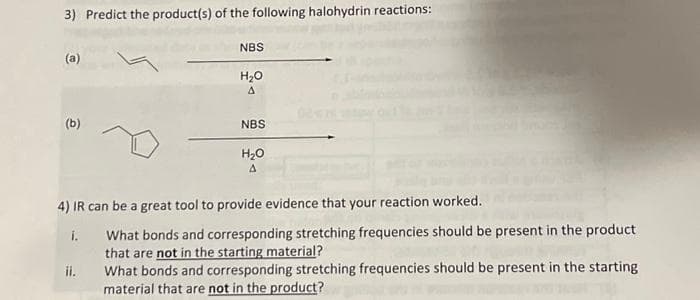 3) Predict the product(s) of the following halohydrin reactions:
(a)
(b)
NBS
ii.
H₂O
A
NBS
H₂O
A
4) IR can be a great tool to provide evidence that your reaction worked.
i.
What bonds and corresponding stretching frequencies should be present in the product
that are not in the starting material?
What bonds and corresponding stretching frequencies should be present in the starting
material that are not in the product?