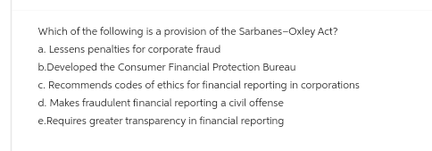 Which of the following is a provision of the Sarbanes-Oxley Act?
a. Lessens penalties for corporate fraud
b.Developed the Consumer Financial Protection Bureau
c. Recommends codes of ethics for financial reporting in corporations
d. Makes fraudulent financial reporting a civil offense
e.Requires greater transparency in financial reporting
