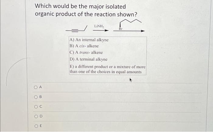 Which would be the major isolated
organic product of the reaction shown?
O
O
A
B
U
O
E
LINH,
A) An internal alkyne
B) A cis- alkene
C) A trans- alkene
D) A terminal alkyne
Br
E) a different product or a mixture of more
than one of the choices in equal amounts