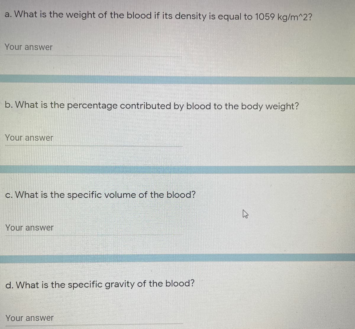 a. What is the weight of the blood if its density is equal to 1059 kg/m^2?
Your answer
b. What is the percentage contributed by blood to the body weight?
Your answer
c. What is the specific volume of the blood?
Your answer
d. What is the specific gravity of the blood?
Your answer
