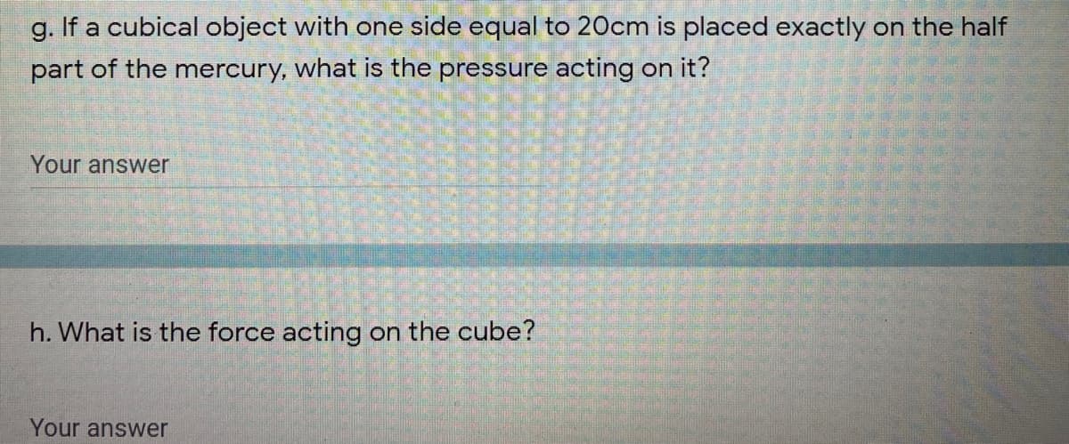g. If a cubical object with one side equal to 20cm is placed exactly on the half
part of the mercury, what is the pressure acting on it?
Your answer
h. What is the force acting on the cube?
Your answer
