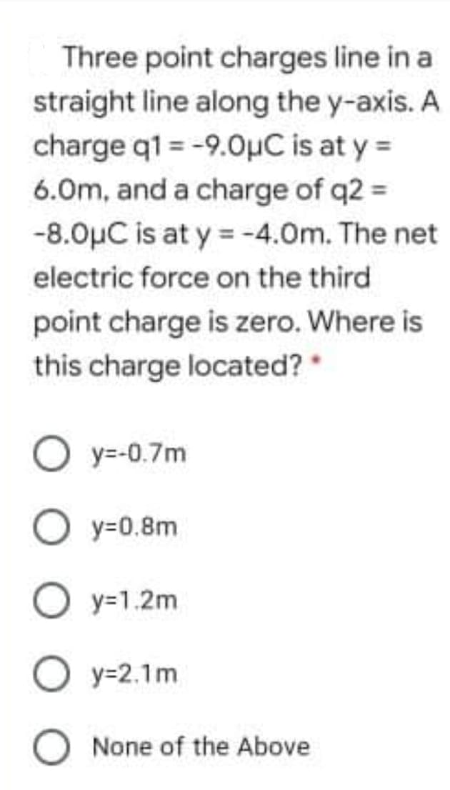 Three point charges line in a
straight line along the y-axis. A
charge q1 = -9.0µC is at y =
6.0m, and a charge of q2 =
-8.0µC is at y = -4.0m. The net
electric force on the third
point charge is zero. Where is
this charge located?
O y=-0.7m
O y=0.8m
O y=1.2m
O y=2.1m
O None of the Above
