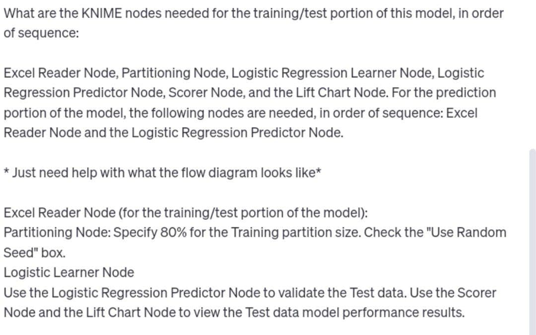 What are the KNIME nodes needed for the training/test portion of this model, in order
of sequence:
Excel Reader Node, Partitioning Node, Logistic Regression Learner Node, Logistic
Regression Predictor Node, Scorer Node, and the Lift Chart Node. For the prediction
portion of the model, the following nodes are needed, in order of sequence: Excel
Reader Node and the Logistic Regression Predictor Node.
* Just need help with what the flow diagram looks like*
Excel Reader Node (for the training/test portion of the model):
Partitioning Node: Specify 80% for the Training partition size. Check the "Use Random
Seed" box.
Logistic Learner Node
Use the Logistic Regression Predictor Node to validate the Test data. Use the Scorer
Node and the Lift Chart Node to view the Test data model performance results.