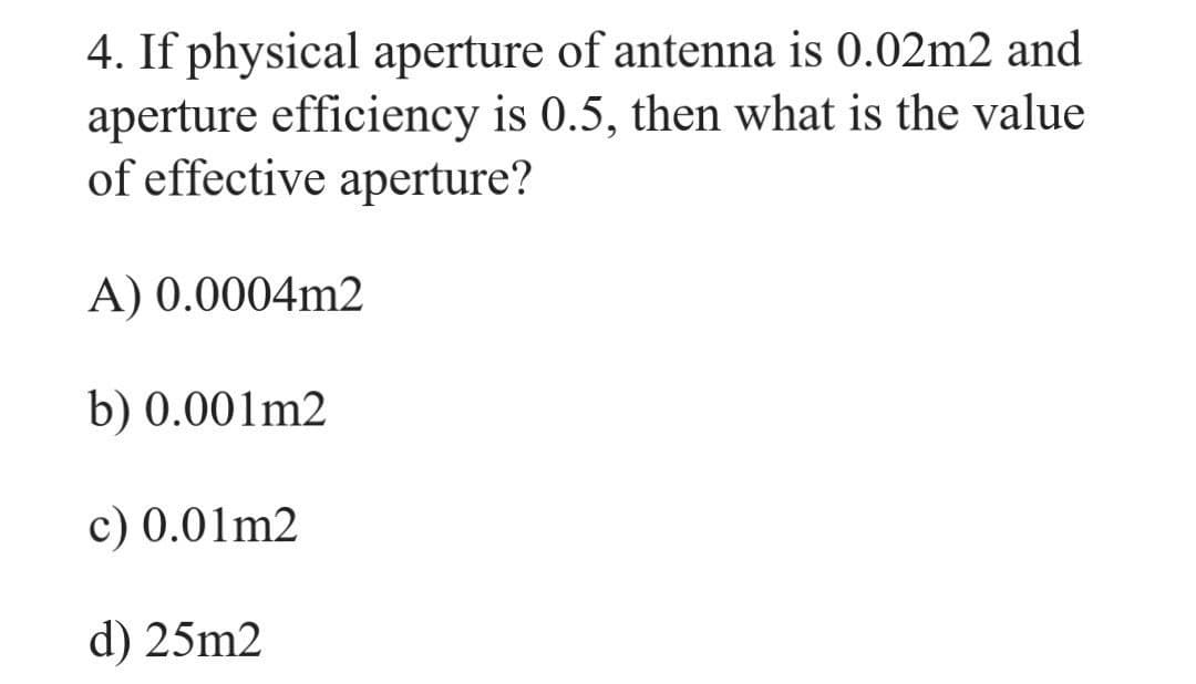4. If physical aperture of antenna is 0.02m2 and
aperture efficiency is 0.5, then what is the value
of effective aperture?
A) 0.0004m2
b) 0.001m2
c) 0.01m2
d) 25m2