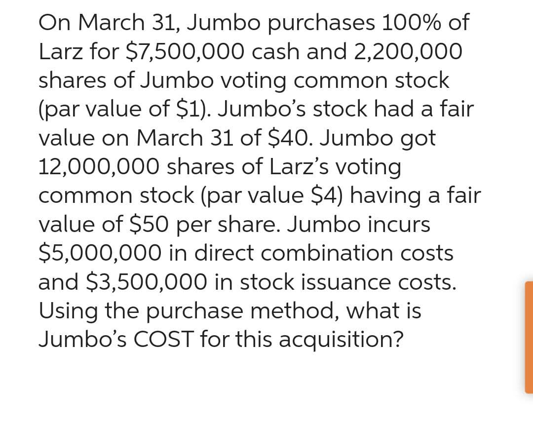 On March 31, Jumbo purchases 100% of
Larz for $7,500,000 cash and 2,200,000
shares of Jumbo voting common stock
(par value of $1). Jumbo's stock had a fair
value on March 31 of $40. Jumbo got
12,000,000 shares of Larz's voting
common stock (par value $4) having a fair
value of $50 per share. Jumbo incurs
$5,000,000 in direct combination costs
and $3,500,000 in stock issuance costs.
Using the purchase method, what is
Jumbo's COST for this acquisition?