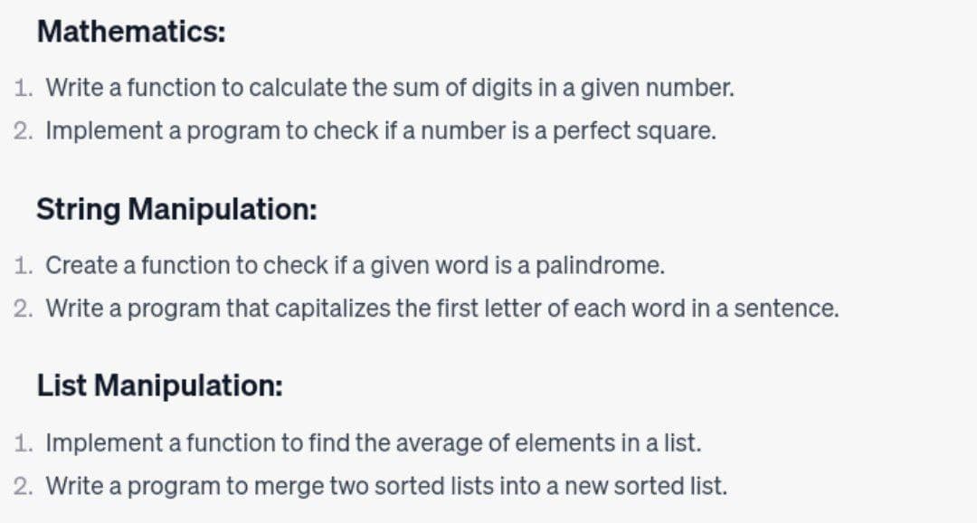 Mathematics:
1. Write a function to calculate the sum of digits in a given number.
2. Implement a program to check if a number is a perfect square.
String Manipulation:
1. Create a function to check if a given word is a palindrome.
2. Write a program that capitalizes the first letter of each word in a sentence.
List Manipulation:
1. Implement a function to find the average of elements in a list.
2. Write a program to merge two sorted lists into a new sorted list.
