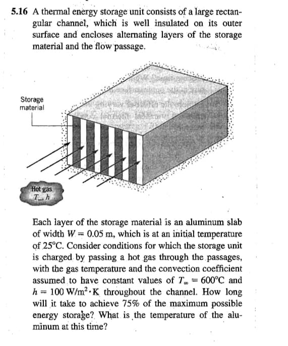 5.16 A thermal energy storage unit consists of a large rectan-
gular channel, which is well insulated on its outer
surface and encloses alternating layers of the storage
material and the flow passage.
Storage
material
Hot gas
Th
GE
Each layer of the storage material is an aluminum slab
of width W = 0.05 m, which is at an initial temperature
of 25°C. Consider conditions for which the storage unit
is charged by passing a hot gas through the passages,
with the gas temperature and the convection coefficient
assumed to have constant values of T = 600°C and
h 100 W/m² K throughout the channel. How long
will it take to achieve 75% of the maximum possible
energy storage? What is the temperature of the alu-
minum at this time?