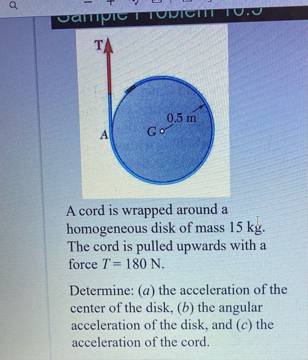 SampieTTONICITT T0.J
TA
0.5 m
Go
A
A cord is wrapped around a
homogeneous disk of mass 15 kg.
The cord is pulled upwards with a
force T= 180 N.
Determine: (a) the acceleration of the
center of the disk, (b) the angular
acceleration of the disk, and (c) the
acceleration of the cord.
