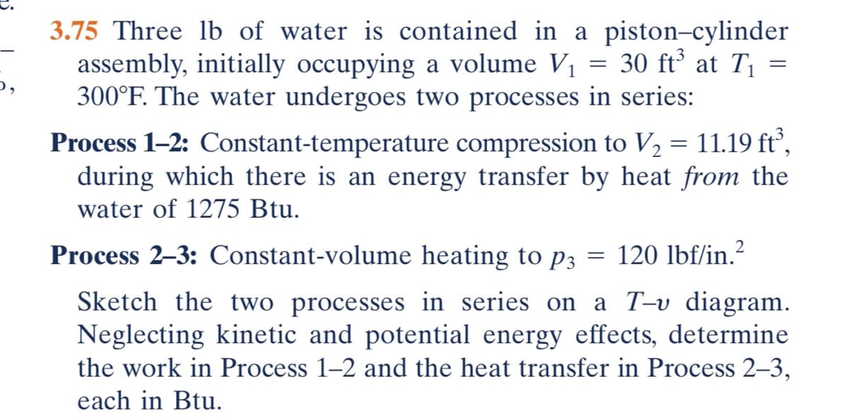 3.75 Three lb of water is contained in a piston-cylinder
assembly, initially occupying a volume V₁ = 30 ft³ at T₁ =
300°F. The water undergoes two processes in series:
Process 1-2: Constant-temperature compression to V₂ = 11.19 ft³,
during which there is an energy transfer by heat from the
water of 1275 Btu.
Process 2-3: Constant-volume heating to p3
120 lbf/in.²
Sketch the two processes in series on a T-v diagram.
Neglecting kinetic and potential energy effects, determine
the work in Process 1-2 and the heat transfer in Process 2-3,
each in Btu.
=