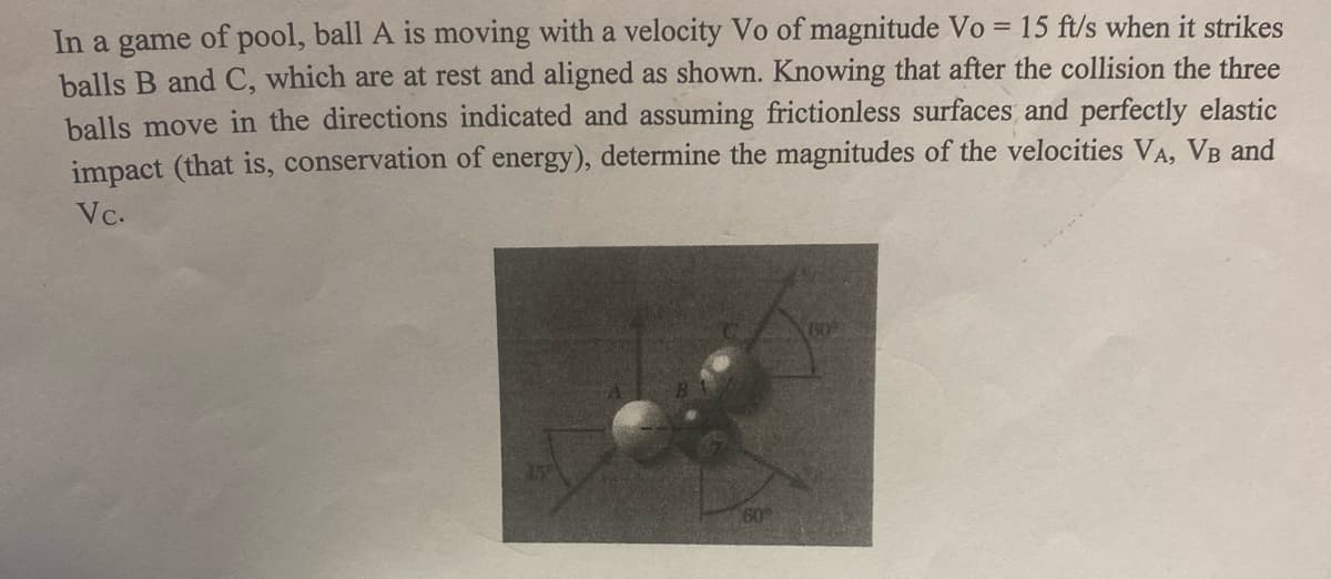 In a game of pool, ball A is moving with a velocity Vo of magnitude Vo = 15 ft/s when it strikes
balls B and C, which are at rest and aligned as shown. Knowing that after the collision the three
balls move in the directions indicated and assuming frictionless surfaces and perfectly elastic
impact (that is, conservation of energy), determine the magnitudes of the velocities VA, VB and
Vc.
609
60

