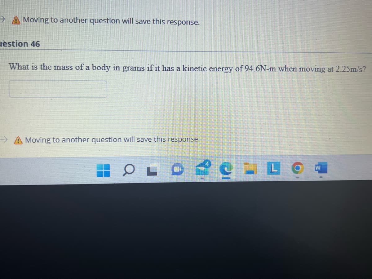 Moving to another question will save this response.
estion 46
What is the mass of a body in grams if it has a kinetic energy of 94.6N-m when moving at 2.25m/s?
→→ Moving to another question will save this response.
OLO
L