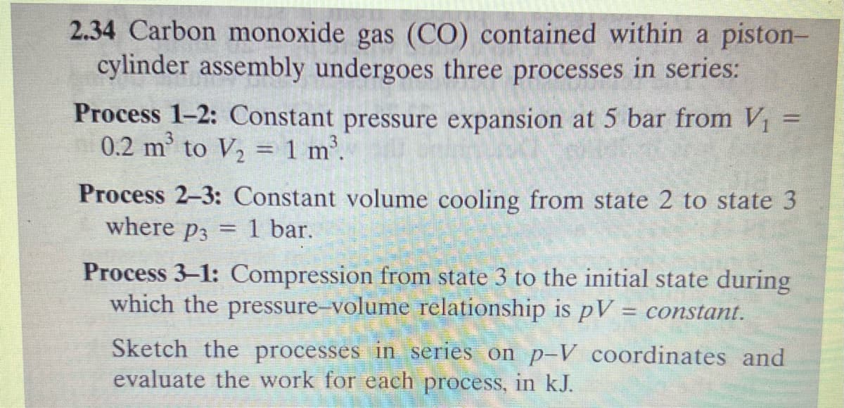 2.34 Carbon monoxide gas (CO) contained within a piston-
cylinder assembly undergoes three processes in series:
1-
Process 1-2: Constant pressure expansion at 5 bar from V₁
0.2 m³ to V₂ = 1 m³.
Process 2-3: Constant volume cooling from state 2 to state 3
where p3
1 bar.
=
Process 3-1: Compression from state 3 to the initial state during
which the pressure-volume relationship is pV = constant.
Sketch the processes in series on p-V coordinates and
evaluate the work for each process, in kJ.