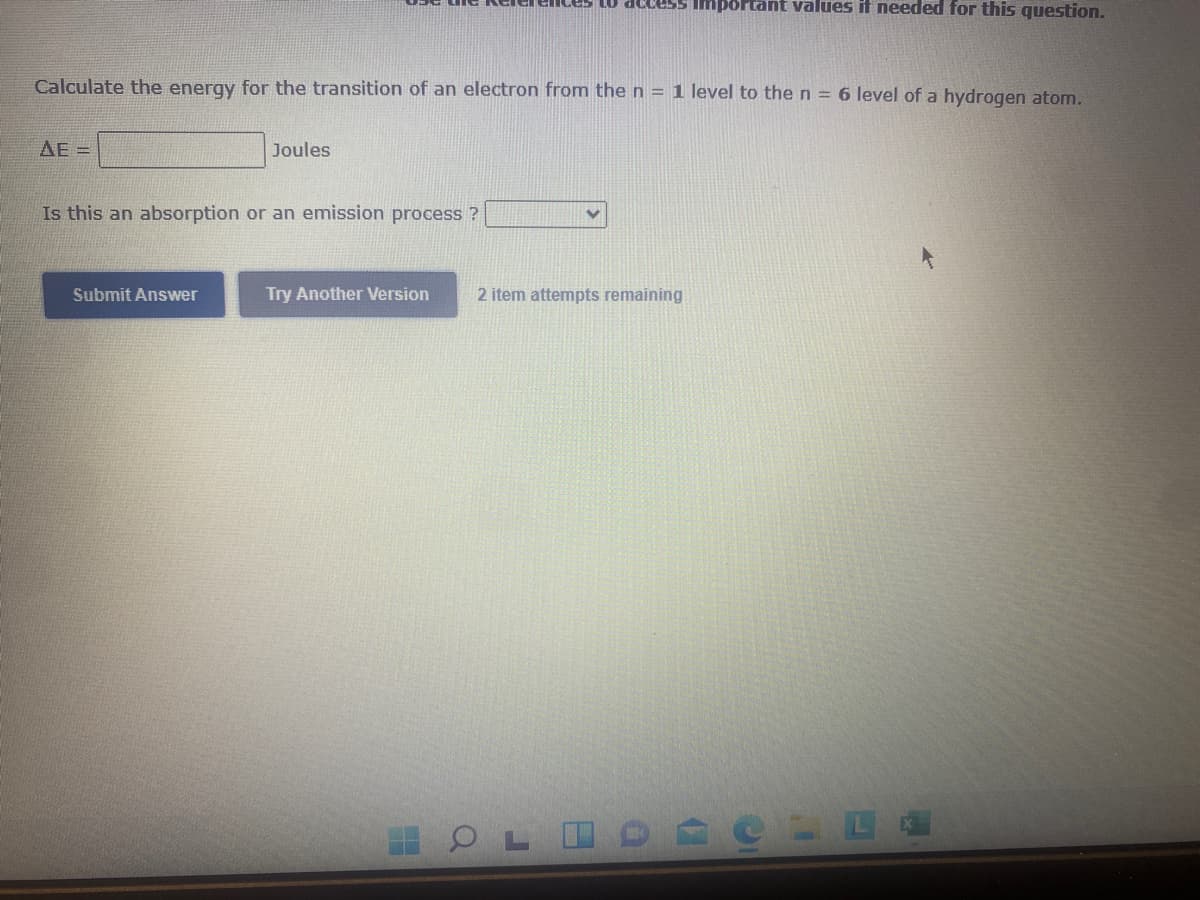 s to access Important values if needed for this question.
Calculate the energy for the transition of an electron from the n = 1 level to the n = 6 level of a hydrogen atom.
AE =
Joules
Is this an absorption or an emission process ?
Submit Answer
Try Another Version
2 item attempts remaining
