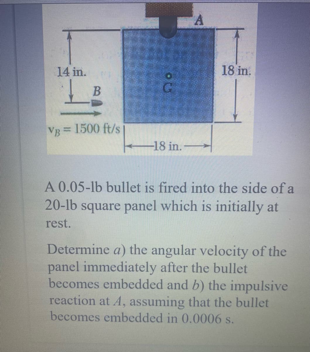 14 in.
18 in.
VB 1500 ft/s
-18 in.
A 0.05-lb bullet is fired into the side of a
20-lb square panel which is initially at
rest.
Determine a) the angular velocity of the
panel immediately after the bullet
becomes embedded and b) the impulsive
reaction at A, assuming that the bullet
becomes embedded in 0.0006 s.
B
