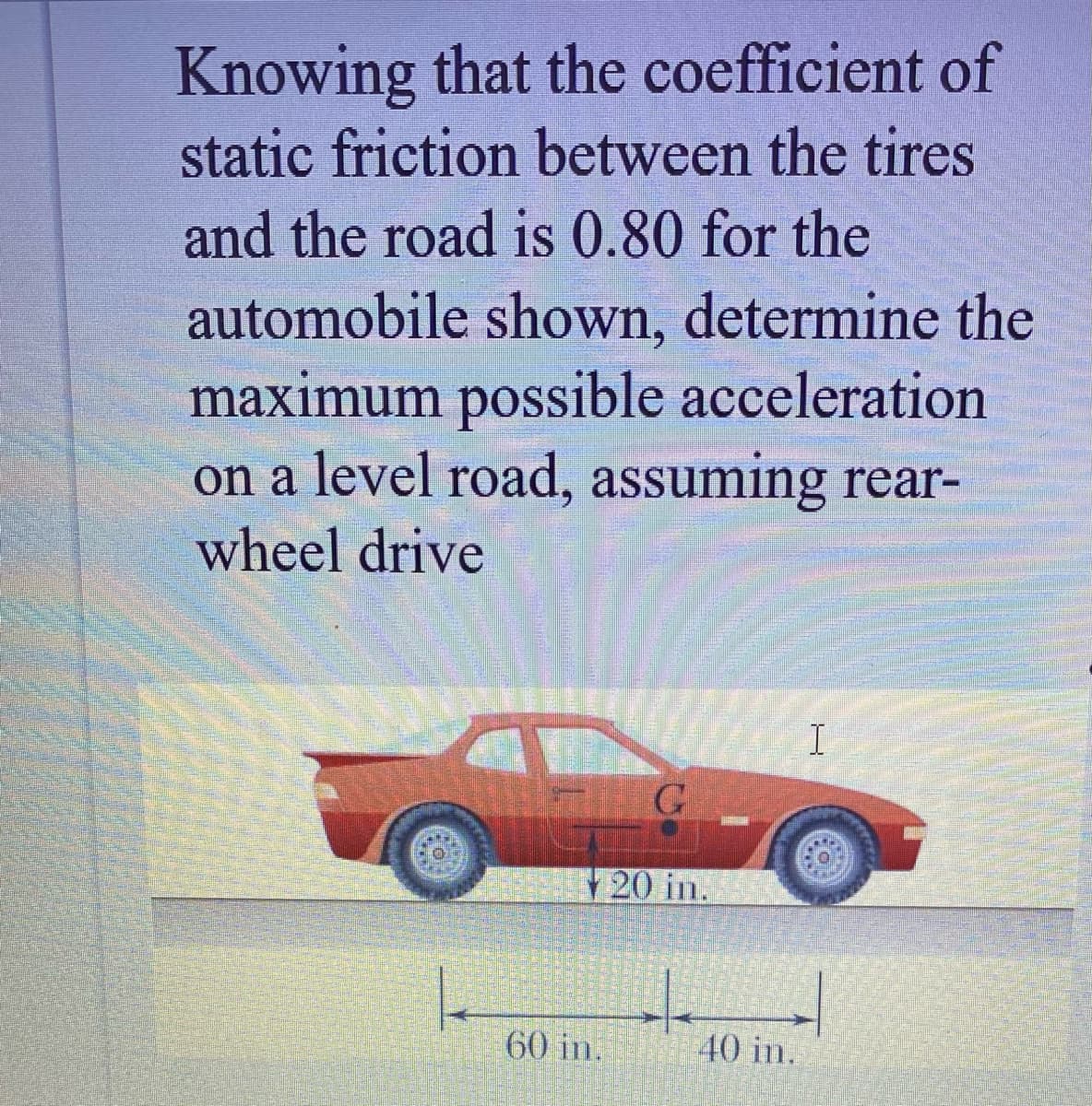 Knowing that the coefficient of
static friction between the tires
and the road is 0.80 for the
automobile shown, determine the
maximum possible acceleration
on a level road, assuming rear-
wheel drive
20 in.
60 in.
40 in.
