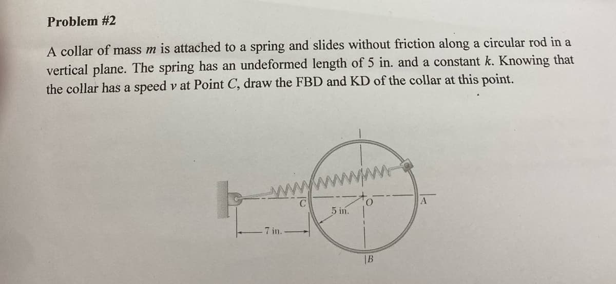 Problem #2
A collar of mass m is attached to a spring and slides without friction along a circular rod in a
vertical plane. The spring has an undeformed length of 5 in. and a constant k. Knowing that
the collar has a speed v at Point C, draw the FBD and KD of the collar at this point.
5 in.
7 in.
|B

