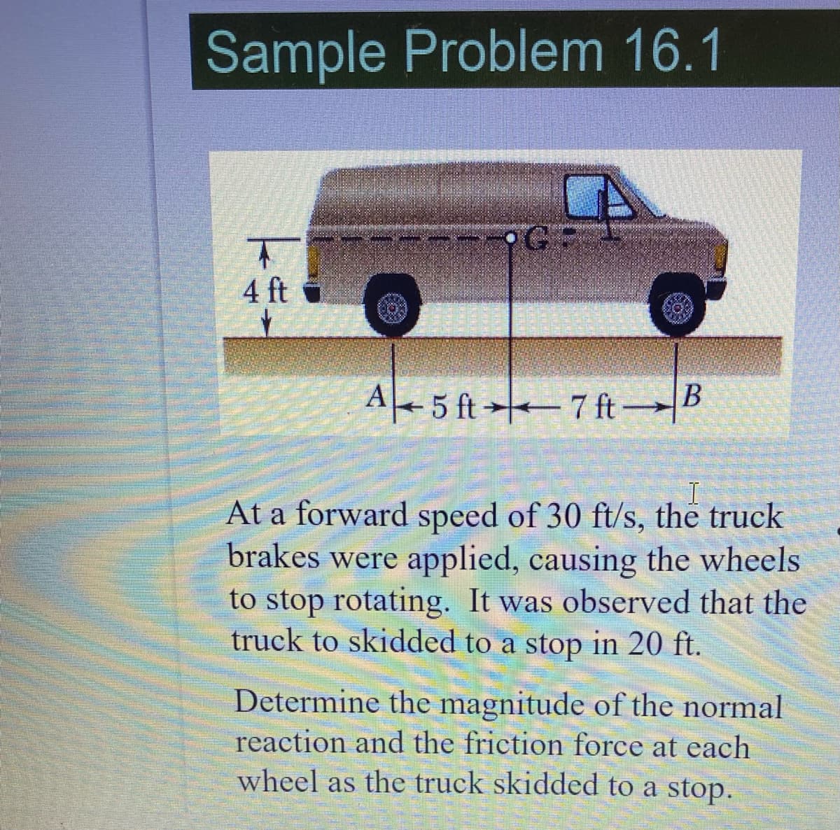 Sample Problem 16.1
4 ft
A+ 5 ft→ 7 ftB
At a forward speed of 30 ft/s, the truck
brakes were applied, causing the wheels
to stop rotating. It was observed that the
truck to skidded to a stop in 20 ft.
Determine the magnitude of the normal
reaction and the friction force at each
wheel as the truck skidded to a stop.
