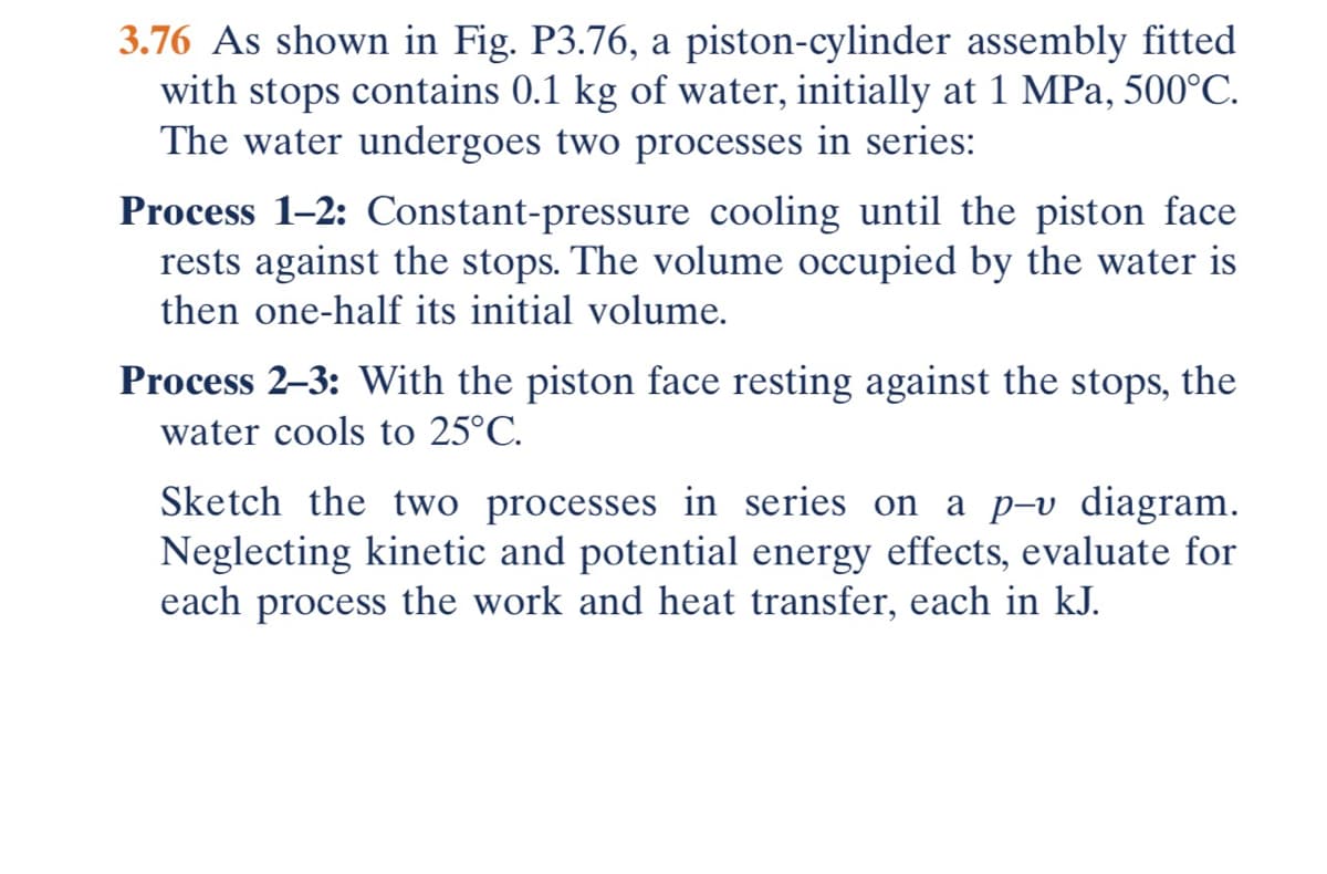 3.76 As shown in Fig. P3.76, a piston-cylinder assembly fitted
with stops contains 0.1 kg of water, initially at 1 MPa, 500°C.
The water undergoes two processes in series:
Process 1-2: Constant-pressure cooling until the piston face
rests against the stops. The volume occupied by the water is
then one-half its initial volume.
Process 2-3: With the piston face resting against the stops, the
water cools to 25°C.
Sketch the two processes in series on a p-v diagram.
Neglecting kinetic and potential energy effects, evaluate for
each process the work and heat transfer, each in kJ.