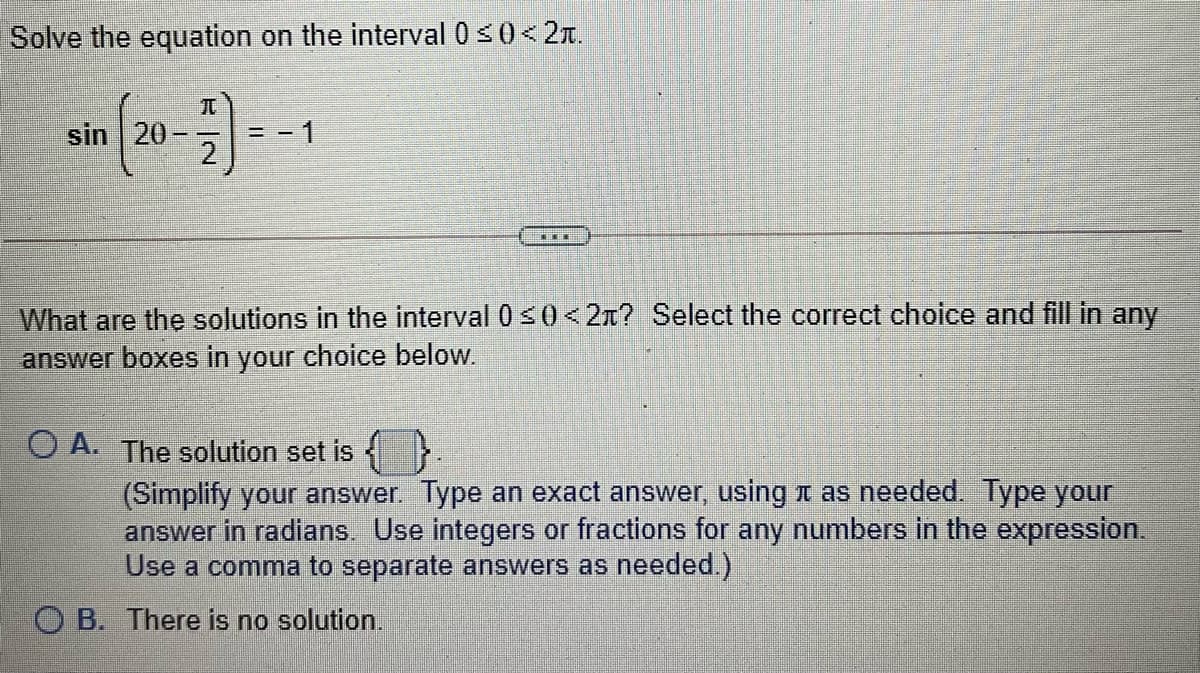 Solve the equation on the interval 0 s0<2T.
sin 20-
- 1
...
What are the solutions in the interval 0 s 0<2x? Select the correct choice and fill in any
answer boxes in your choice below.
O A. The solution set is
(Simplify your answer. Type an exact answer, using t as needed. Type your
answer in radians Use integers or fractions for any numbers in the expression.
Use a comma to separate answers as needed.)
O B. There is no solution.
