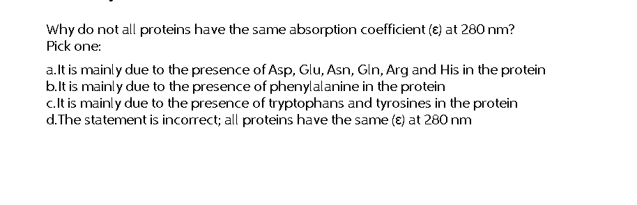 Why do not all proteins have the same absorption coefficient (ɛ) at 280 nm?
Pick one:
a.lt is mainly due to the presence of Asp, Glu, Asn, Gln, Arg and His in the protein
b.lt is mainly due to the presence of phenylalanine in the protein
c.It is mainly due to the presence of tryptophans and tyrosines in the protein
d.The statement is incorrect; all proteins have the same (E) at 280 nm
