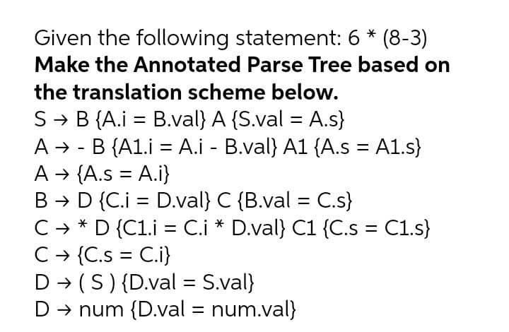 Given the following statement: 6 * (8-3)
Make the Annotated Parse Tree based on
the translation scheme below.
S → B {A.i = B.val} A {S.val = A.s}
A → - B {A1.i = A.i - B.val} A1 {A.s = A1.s}
A → {A.s = A.i}
B → D {C.i = D.val} C {B.val = C.s}
C → * D {C1.i = C.i * D.val} C1 {C.s = C1.s}
C - {C.s = C.i}
D → (S){D.val = S.val}
D → num {D.val = num.val}
%3D
%3D
%3D
%3D
