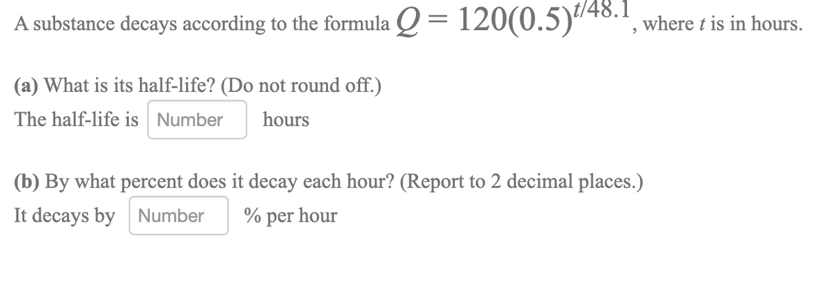 A substance decays according to the formula Q = 120(0.5)"40.1, where t is in hours.
(a) What is its half-life? (Do not round off.)
The half-life is Number
hours
(b) By what percent does it decay each hour? (Report to 2 decimal places.)
It decays by Number
% per hour

