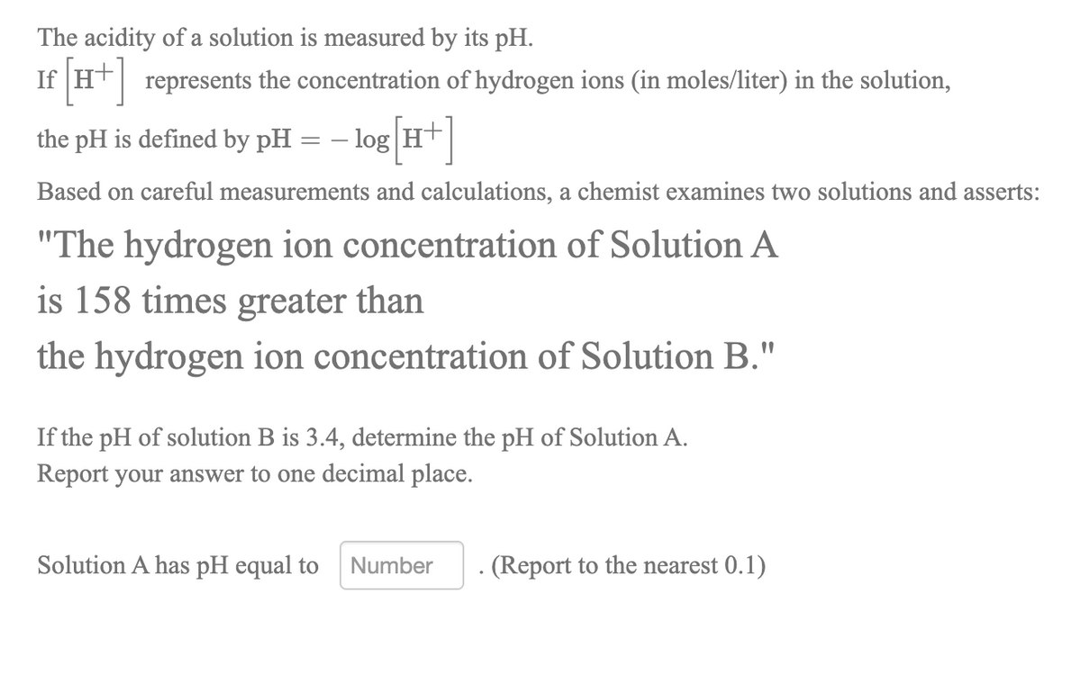 The acidity of a solution is measured by its pH.
If Ht represents the concentration of hydrogen ions (in moles/liter) in the solution,
the pH is defined by pH = – log H+
Based on careful measurements and calculations, a chemist examines two solutions and asserts:
"The hydrogen ion concentration of Solution A
is 158 times greater than
the hydrogen ion concentration of Solution B."
If the pH of solution B is 3.4, determine the pH of Solution A.
Report your answer to one decimal place.
Solution A has pH equal to
Number
(Report to the nearest 0.1)
