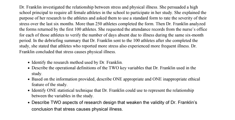 Dr. Franklin investigated the relationship between stress and physical illness. She persuaded a high
school principal to require all female athletes in the school to participate in her study. She explained the
purpose of her research to the athletes and asked them to use a standard form to rate the severity of their
stress over the last six months. More than 250 athletes completed the form. Then Dr. Franklin analyzed
the forms returned by the first 100 athletes. She requested the attendance records from the nurse's office
for each of those athletes to verify the number of days absent due to illness during the same six-month
period. In the debriefing summary that Dr. Franklin sent to the 100 athletes after she completed the
study, she stated that athletes who reported more stress also experienced more frequent illness. Dr.
Franklin concluded that stress causes physical illness.
• Identify the research method used by Dr. Franklin.
• Describe the operational definitions of the TWO key variables that Dr. Franklin used in the
study.
• Based on the information provided, describe ONE appropriate and ONE inappropriate ethical
feature of the study.
• Identify ONE statistical technique that Dr. Franklin could use to represent the relationship
between the variables in the study.
• Describe TWO aspects of research design that weaken the validity of Dr. Franklin's
conclusion that stress causes physical illness.