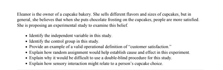 Eleanor is the owner of a cupcake bakery. She sells different flavors and sizes of cupcakes, but in
general, she believes that when she puts chocolate frosting on the cupcakes, people are more satisfied.
She is proposing an experimental study to examine this belief.
• Identify the independent variable in this study.
• Identify the control group in this study.
• Provide an example of a valid operational definition of "customer satisfaction."
• Explain how random assignment would help establish cause and effect in this experiment.
• Explain why it would be difficult to use a double-blind procedure for this study.
• Explain how sensory interaction might relate to a person's cupcake choice.