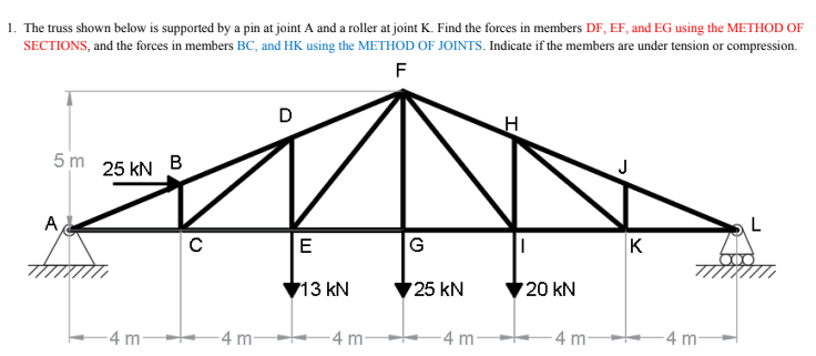 1. The truss shown below is supported by a pin at joint A and a roller at joint K. Find the forces in members DF, EF, and EG using the METHOD OF
SECTIONS, and the forces in members BC, and HK using the METHOD OF JOINTS. Indicate if the members are under tension or compression.
F
D
5 m
25 kN
A
E
G
K
713 kN
25 kN
20 kN
-4 m-
-4 m
-4 m-
-4 m-
4 m
4 m-
