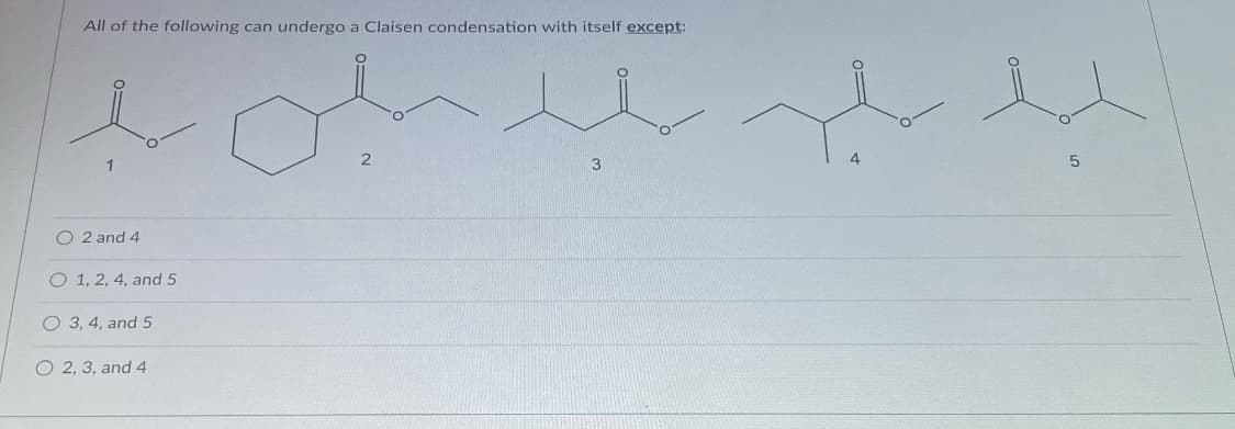 All of the following can undergo a Claisen condensation with itself except:
1
O 2 and 4
O 1, 2, 4, and 5
O 3, 4, and 5
O 2, 3, and 4

