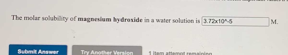 The molar solubility of magnesium hydroxide in a water solution is 3.72x10^-5
M.
Submit Answer
Try Another Version
1 item attempt remaining
