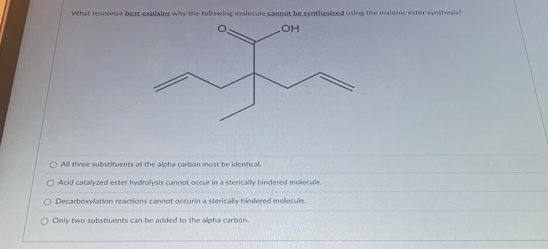 What response best explains why the following molecule cannot be synthesized using the malonic ester synthesis?
HO
O All three substituents at the alpha carbon must
identical.
O Acid catalyzed ester hydrolysis cannot occur in a sterically hindered molecule.
O Decarboxylation reactions cannot occurin a sterically hindered molecule.
O Only two substiuents can be added to the alpha carbon.
