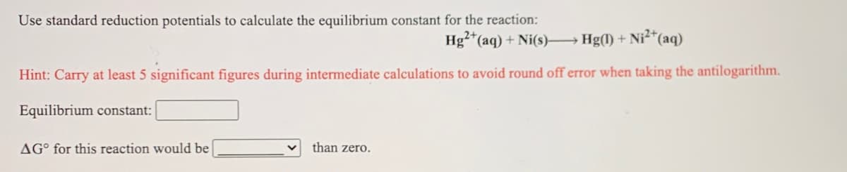 Use standard reduction potentials to calculate the equilibrium constant for the reaction:
Hg²*(aq) + Ni(s) Hg(1) +
- Ni²*(aq)
Hint: Carry at least 5 significant figures during intermediate calculations to avoid round off error when taking the antilogarithm.
Equilibrium constant:
AG° for this reaction would be
than zero.
