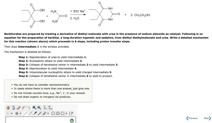 NH
OEt
H2N
1. ΕΙΟ Na"
2 CH3CH2OH
H2N
2. H20
- NH
-OEt
Barbiturates are prepared by treating a derivative of diethyl malonate with urea in the presence of sodium ethoxide as catalyst. Following is an
equation for the preparation of barbital, a long-duration hypnotic and sedative, from diethyl diethylmalonate and urea. Write a detailed mechanism
for this reaction (shown above) which proceeds in 6 steps, including proton transfer steps.
Then draw Intermediate 1 in the window provided.
The mechanism is detailed as follows:
Step 1: Deprotonation of urea to yield intermediate 1.
Step 2: Nucleophilic attack to yield intermediate 2.
Step 3: Collapse of tetrahedral center in intermediate 2 to yield intermediate 3.
Step 4: Deprotonation to yield intermediate 4.
Step 5: Intramolecular nucleophilic attack to yield charged intermediate 5.
Step 6: Collapse of tetrahedral center in intermediate 5 to yield to product.
• You do not have to consider stereochemistry.
• In cases where there is more than one answer, just give one.
• Do not include counter-ions, e.g., Na*, r", in your answer.
• Do not draw organic or inorganic by-products.
opy aste
Previous
Next
