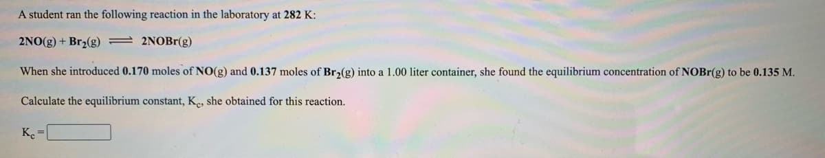 A student ran the following reaction in the laboratory at 282 K:
2NO(g) + Br2(g) = 2NOBr(g)
When she introduced 0.170 moles of NO(g) and 0.137 moles of Br2(g) into a 1.00 liter container, she found the equilibrium concentration of NOBr(g) to be 0.135 M.
Calculate the equilibrium constant, K., she obtained for this reaction.
K.
