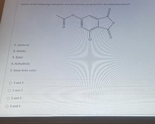 Which of the following carboxylic acid derivatives are present in che molecule shown?
CI
1. Lactone
2. Amide
3. Ester
4. Anhydride
5. beta-keto ester
O 3 and 5
O 1 and 3
O 2 and 3
O 3 and 4

