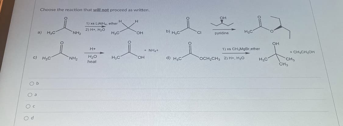 Choose the reaction that will not proceed as written.
OH
H.
1) xs LIAIH4, ether
a) H,C
2) H+, H20
NH2
b) H,C
H3C
HO,
H3C
CI
pyridine
OH
H+
1) xs CH3MgBr,ether
+ NH4+
+ CH3CH2OH
c) H3C
H20
d) H;C
NH2
OH
OCH2CH3 2) H+, H20
H3C
CH3
CH
heat
O b
O a
O d
