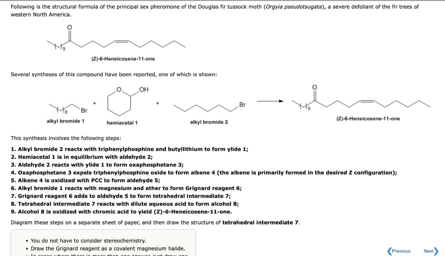 Following is the structural formula of the principal sex pheromone of the Douglas fir tussock moth (Orgyia pseudotsugata), a severe defoliant of the fir trees of
western North America.
(Z)-6-Heneicosene-11-one
Several syntheses of this compound have been reported, one of which is shown:
HO
Br
Br
(Z)-6-Heneicosene-11-one
alkyl bromide 1
hemiacetal 1
alkyl bromide 2
This synthesis involves the following steps:
1. Alkyl bromide 2 reacts with triphenylphosphine and butyllithium to form ylide 1;
2. Hemiacetal 1 is in equilibrium with aldehyde 2;
3. Aldehyde 2 reacts with ylide 1 to form oxaphosphetane 3;
4. Oxaphosphetane 3 expels triphenylphosphine oxide to form alkene 4 (the alkene is primarily formed in the desired Z configuration);
5. Alkene 4 is oxidized with PCC to form aldehyde 5;
6. Alkyl bromide 1 reacts with magnesium and ether to form Grignard reagent 6;
7. Grignard reagent 6 adds to aldehyde 5 to form tetrahedral intermediate 7;
8. Tetrahedral intermediate 7 reacts with dilute aqueous acid to form alcohol 8;
9. Alcohol 8 is oxidized with chromic acid to yield (Z)-6-Heneicosene-11-one.
Diagram these steps on a separate sheet of paper, and then draw the structure of tetrahedral intermediate 7.
• You do not have to consider stereochemistry.
• Draw the Grignard reagent as a covalent magnesium halide.
Previous
Next
