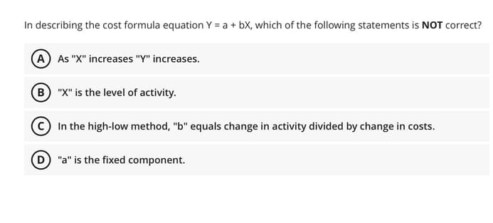 In describing the cost formula equation Y = a + bX, which of the following statements is NOT correct?
(A As "X" increases "Y" increases.
(B) "X" is the level of activity.
In the high-low method, "b" equals change in activity divided by change in costs.
"a" is the fixed component.
