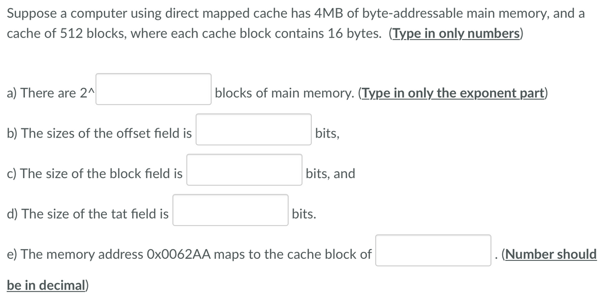 Suppose a computer using direct mapped cache has 4MB of byte-addressable main memory, and a
cache of 512 blocks, where each cache block contains 16 bytes. (Type in only numbers)
a) There are 2^
blocks of main memory. (Type in only the exponent part)
b) The sizes of the offset field is
bits,
c) The size of the block field is
bits, and
d) The size of the tat field is
bits.
e) The memory address OX0062AA maps to the cache block of
(Number should
be in decimal)
