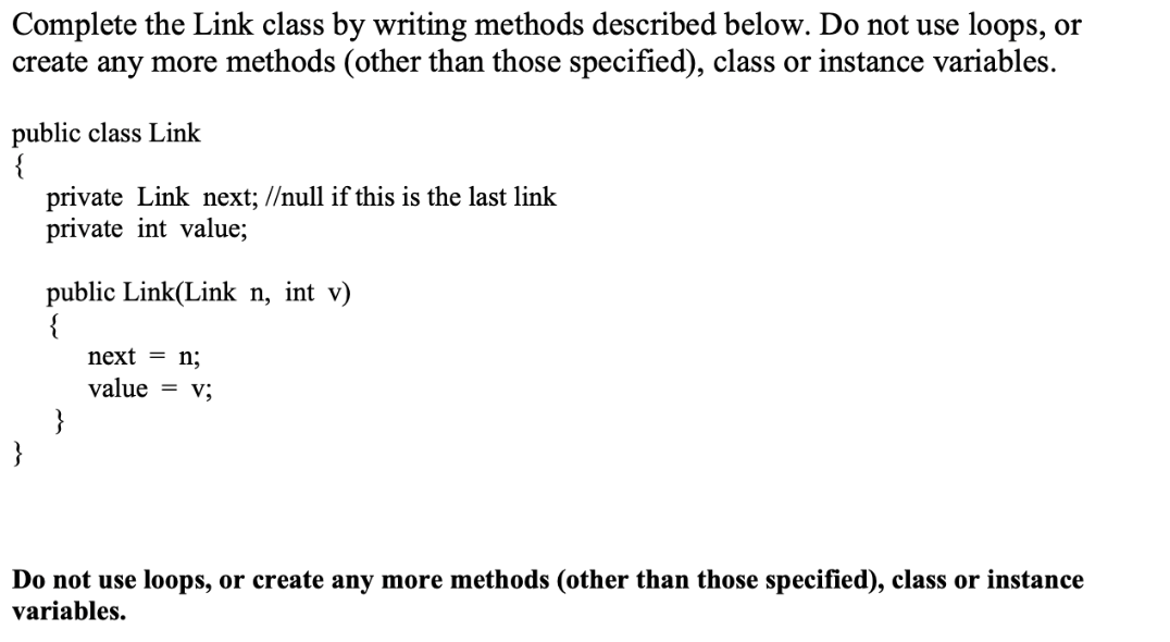Complete the Link class by writing methods described below. Do not use loops, or
create any more methods (other than those specified), class or instance variables.
public class Link
{
private Link next; //null if this is the last link
private int value;
public Link(Link n, int v)
{
next = n;
value = v;
}
}
Do not use loops, or create any more methods (other than those specified), class or instance
variables.
