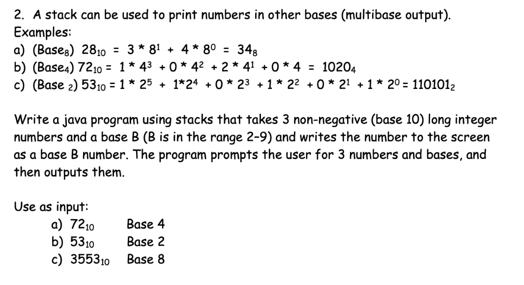 2. A stack can be used to print numbers in other bases (multibase output).
Examples:
a) (Bases) 2810
b) (Base4) 7210o = 1 * 43
c) (Base 2) 5310 = 1 * 25
= 3 * 81 + 4 * 8º =
348
+ 0 * 42 + 2 * 41 + 0 * 4 = 10204
+ 1*24 + 0 * 23 + 1 * 22 + 0 * 21 + 1 * 20 = 1101012
Write a java program using stacks that takes 3 non-negative (base 10) long integer
numbers and a base B (B is in the range 2-9) and writes the number to the screen
as a base B number. The program prompts the user for 3 numbers and bases, and
then outputs them.
Use as input:
a) 7210
b) 5310
c) 355310
Base 4
Base 2
Base 8
