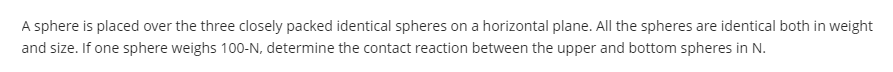 A sphere is placed over the three closely packed identical spheres on a horizontal plane. All the spheres are identical both in weight
and size. If one sphere weighs 100-N, determine the contact reaction between the upper and bottom spheres in N.

