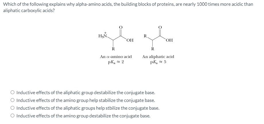 Which of the following explains why alpha-amino acids, the building blocks of proteins, are nearly 1000 times more acidic than
aliphatic carboxylic acids?
H3N.
R.
An a-amino acid
An aliphatic acid
pK, 5
pKa = 2
O Inductive effects of the aliphatic group destabilize the conjugate base.
O Inductive effects of the amino group help stabilize the conjugate base.
O Inductive effects of the aliphatic groups help stbilize the conjugate base.
O Inductive effects of the amino group destabilize the conjugate base.
