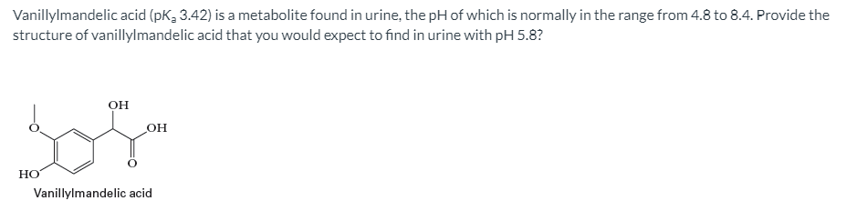 Vanillylmandelic acid (pK, 3.42) is a metabolite found in urine, the pH of which is normally in the range from 4.8 to 8.4. Provide the
structure of vanillylmandelic acid that you would expect to find in urine with pH 5.8?
он
OH
НО
Vanillylmandelic acid
