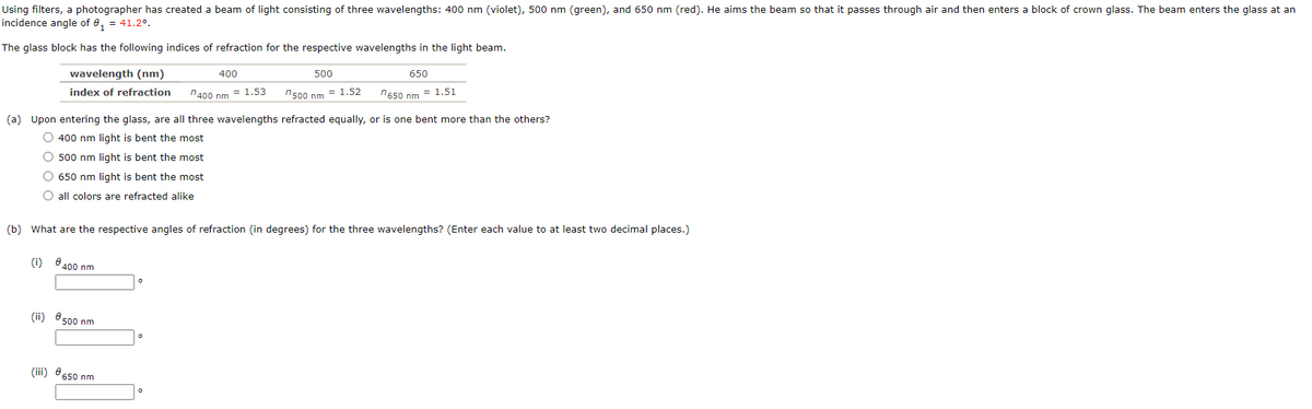 Using filters, a photographer has created a beam of light consisting of three wavelengths: 400 nm (violet), 500 nm (green), and 650 nm (red). He aims the beam so that it passes through air and then enters a block of crown glass. The beam enters the glass at an
incidence angle of 0₁ = 41.2⁰.
The glass block has the following indices of refraction for the respective wavelengths in the light beam.
wavelength (nm)
index of refraction
(i)
(a) Upon entering the glass, are all three wavelengths refracted equally, or is one bent more than the others?
O 400 nm light is bent the most
500 nm light is bent the most
O 650 nm light is bent the most
all colors are refracted alike
€ 400 nm
400
n400 nm = 1.53
(b) What are the respective angles of refraction (in degrees) for the three wavelengths? (Enter each value to at least two decimal places.)
(ii) 500 nm
500
n500 nm = 1.52
(iii) 650 nm
650
n650 nm = 1.51