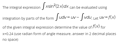 The integral expression xsin (2x)dx can be evaluated using
integration by parts of the form Judv= uv- Jvdu, Let Uv= f(x)
of the given integral expression determine the value of f(x) for
x=0.24 (use radian form of angle measure. answer in 2 decimal places
no space)
