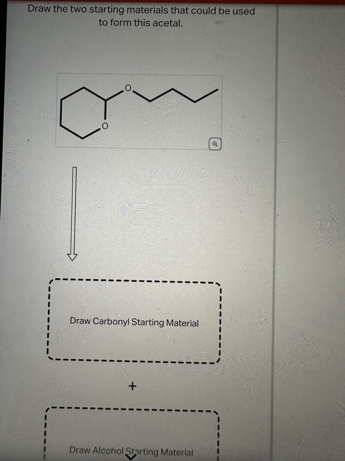 Draw the two starting materials that could be used
to form this acetal.
Draw Carbonyl Starting Material
+
Draw Alcohol Starting Material
-